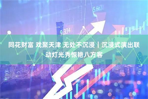 同花财富 戏聚天津 无处不沉浸｜沉浸式演出联动灯光秀惊艳八方客