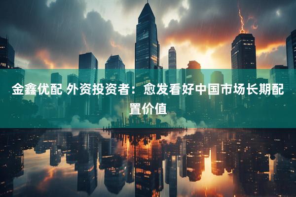 金鑫优配 外资投资者：愈发看好中国市场长期配置价值