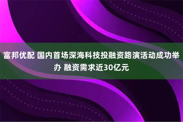 富邦优配 国内首场深海科技投融资路演活动成功举办 融资需求近30亿元