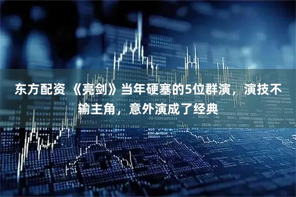 东方配资 《亮剑》当年硬塞的5位群演，演技不输主角，意外演成了经典