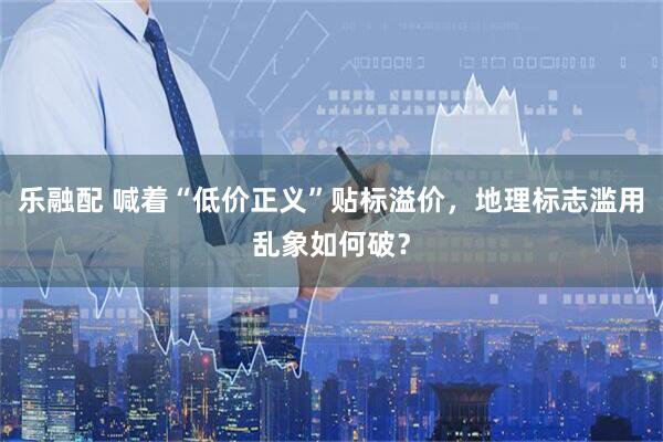 乐融配 喊着“低价正义”贴标溢价，地理标志滥用乱象如何破？