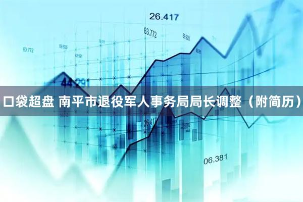 口袋超盘 南平市退役军人事务局局长调整（附简历）
