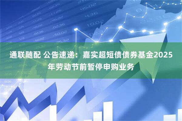 通联随配 公告速递：嘉实超短债债券基金2025年劳动节前暂停申购业务