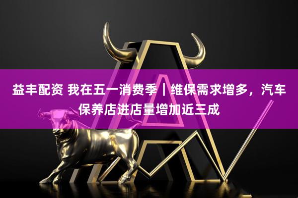 益丰配资 我在五一消费季｜维保需求增多，汽车保养店进店量增加近三成