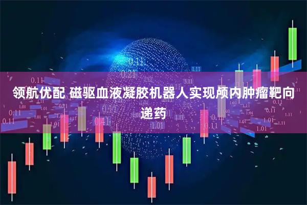 领航优配 磁驱血液凝胶机器人实现颅内肿瘤靶向递药