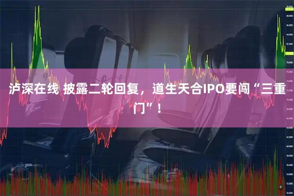 泸深在线 披露二轮回复，道生天合IPO要闯“三重门”！