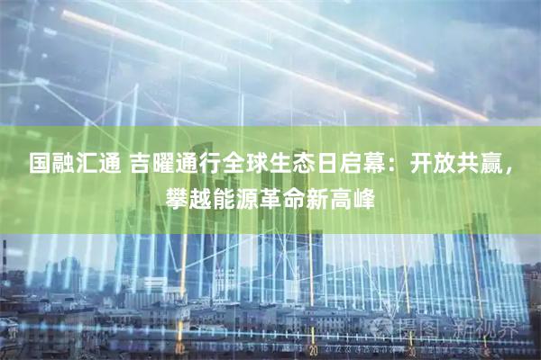 国融汇通 吉曜通行全球生态日启幕：开放共赢，攀越能源革命新高峰