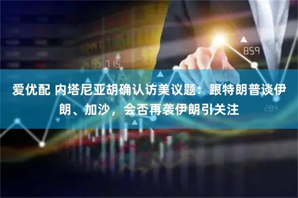 爱优配 内塔尼亚胡确认访美议题：跟特朗普谈伊朗、加沙，会否再袭伊朗引关注