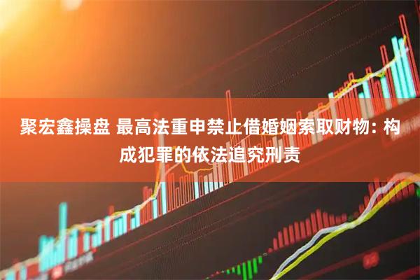聚宏鑫操盘 最高法重申禁止借婚姻索取财物: 构成犯罪的依法追究刑责