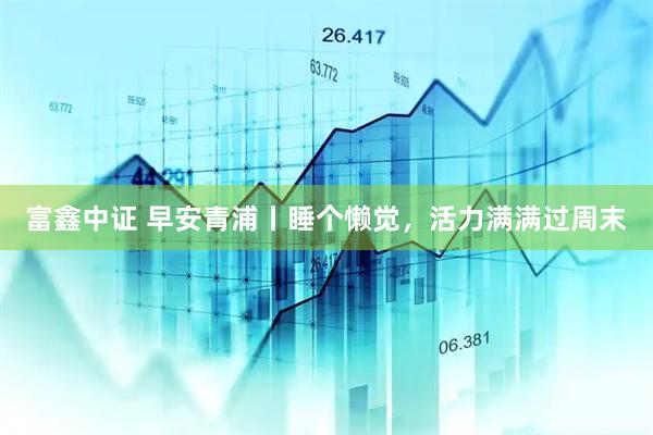 富鑫中证 早安青浦丨睡个懒觉，活力满满过周末