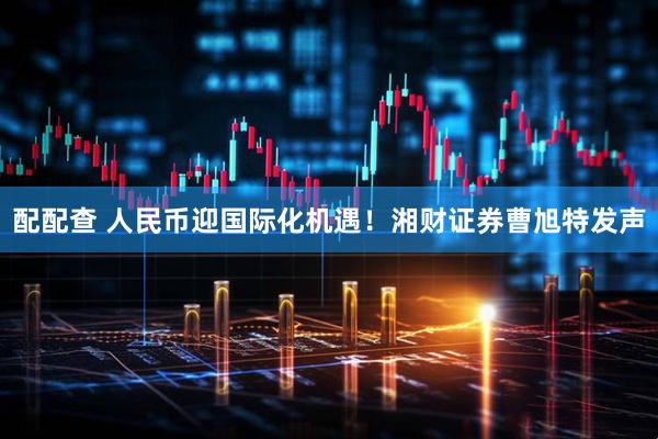 配配查 人民币迎国际化机遇！湘财证券曹旭特发声