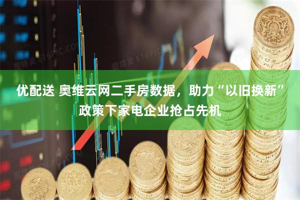 优配送 奥维云网二手房数据，助力“以旧换新”政策下家电企业抢占先机
