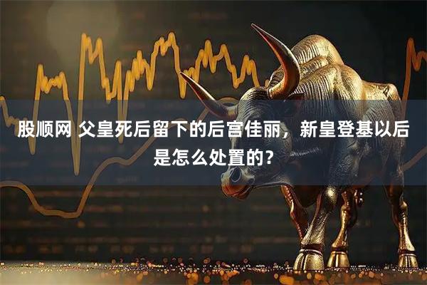 股顺网 父皇死后留下的后宫佳丽，新皇登基以后是怎么处置的？