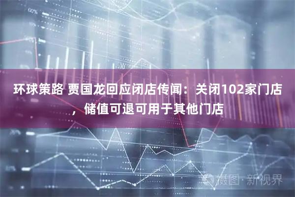环球策路 贾国龙回应闭店传闻：关闭102家门店，储值可退可用于其他门店