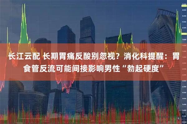 长江云配 长期胃痛反酸别忽视？消化科提醒：胃食管反流可能间接影响男性“勃起硬度”
