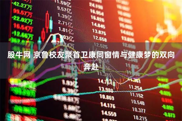 股牛网 京鲁校友聚首卫康同窗情与健康梦的双向奔赴