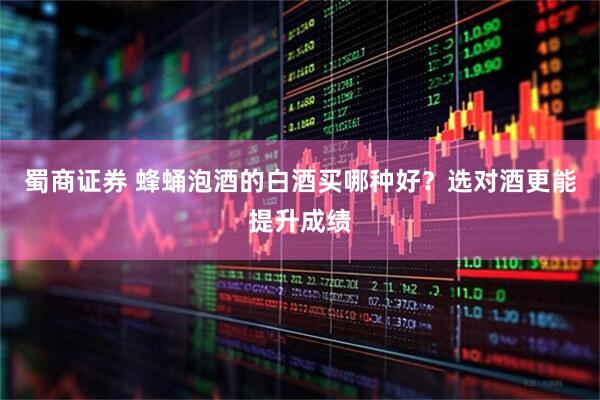 蜀商证券 蜂蛹泡酒的白酒买哪种好？选对酒更能提升成绩