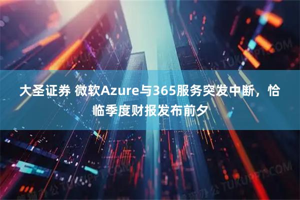 大圣证券 微软Azure与365服务突发中断，恰临季度财报发布前夕