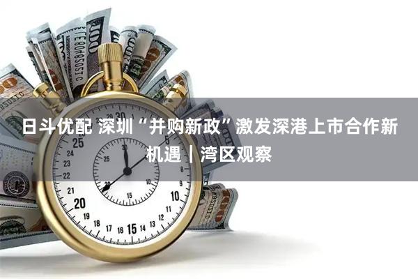 日斗优配 深圳“并购新政”激发深港上市合作新机遇｜湾区观察