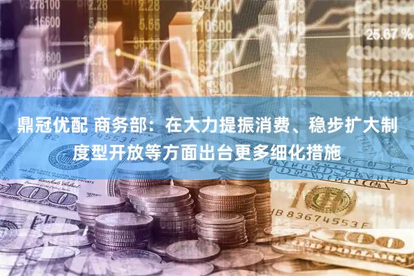 鼎冠优配 商务部：在大力提振消费、稳步扩大制度型开放等方面出台更多细化措施