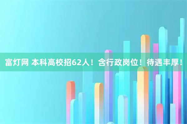 富灯网 本科高校招62人！含行政岗位！待遇丰厚！
